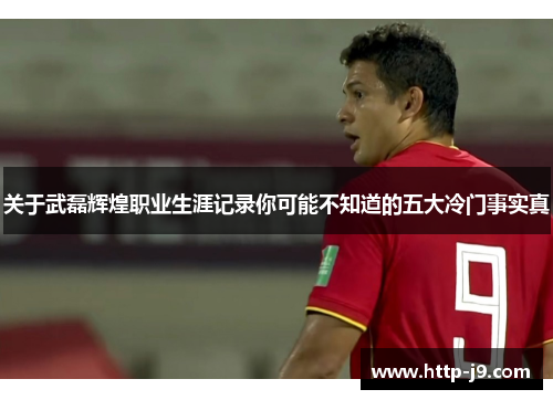 关于武磊辉煌职业生涯记录你可能不知道的五大冷门事实真