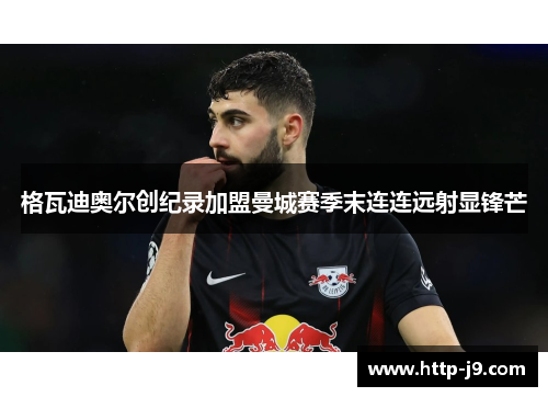 格瓦迪奥尔创纪录加盟曼城赛季末连连远射显锋芒