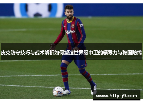 皮克防守技巧与战术解析如何塑造世界级中卫的领导力与稳固防线